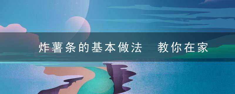 炸薯条的基本做法 教你在家自制炸薯条